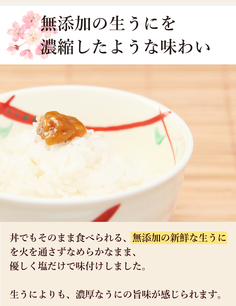 無添加の生うにを濃縮したような味わい丼でもそのまま食べられる、無添加の新鮮な生うにを火を通さずなめらかなまま、優しく塩だけで味付けしました。生うによりも、濃厚なうにの旨味が感じられます。