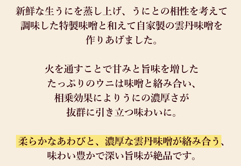 新鮮な生うにを蒸し上げ、うにとの相性を考えて調味した特製味噌と和えて自家製の雲丹味噌を作りあげました。火を通すことで甘みと旨味を増したたっぷりのウニは味噌と絡み合い、相乗効果によりうにの濃厚さが抜群に引き立つ味わいに。柔らかなあわびと、濃厚な雲丹味噌が絡み合う、味わい豊かで深い旨味が絶品です。