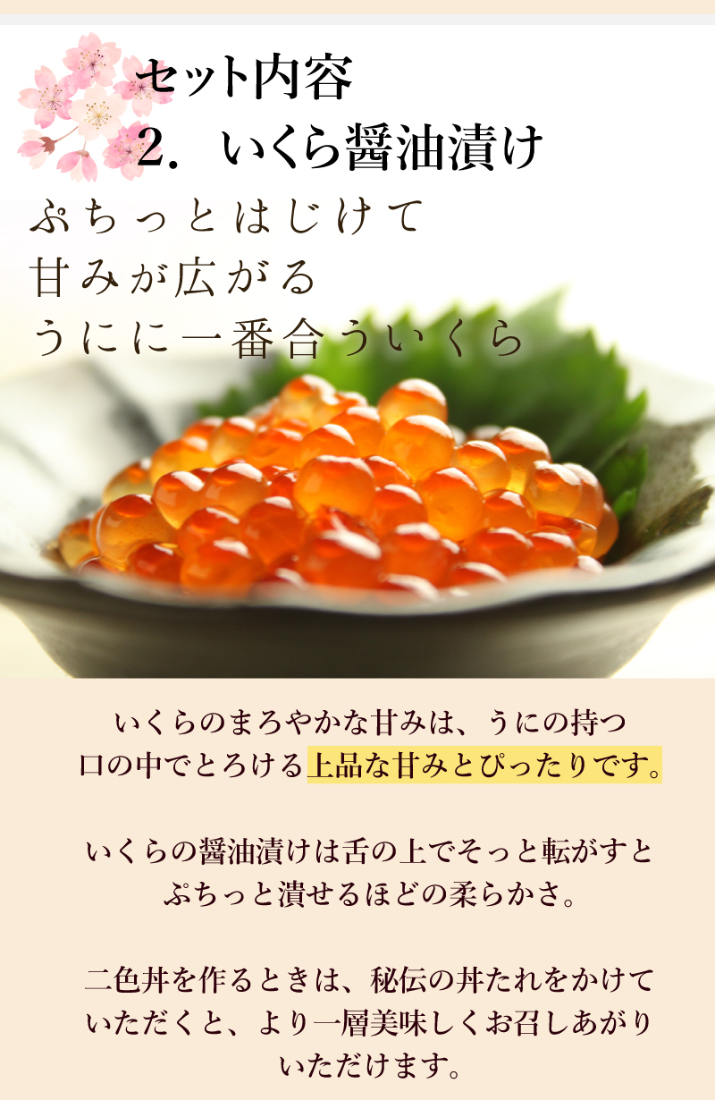 セット内容２．いくら醤油漬け　ぷちっとはじけて甘みが広がるうにに一番合ういくら。
いくらのまろやかな甘みは、うにの持つ口の中でとろける上品な甘みとぴったりです。いくらの醤油漬けは舌の上でそっと転がすとぷちっと潰せるほどの柔らかさ。二色丼を作るときは、秘伝の丼たれをかけていただくと、より一層美味しくお召しあがり
いただけます。