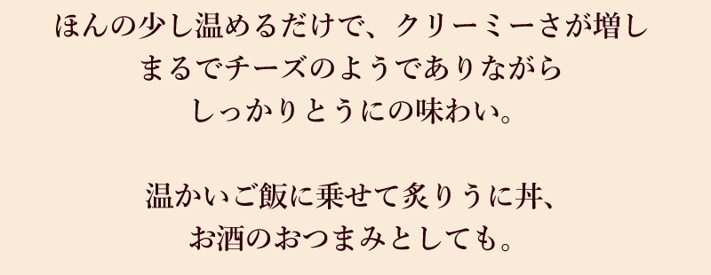 ほんの少し温めるだけで、クリーミーさが増しまるでチーズのようでありながらしっかりとうにの味わい。
温かいご飯に乗せて炙りうに丼、お酒のおつまみとしても。