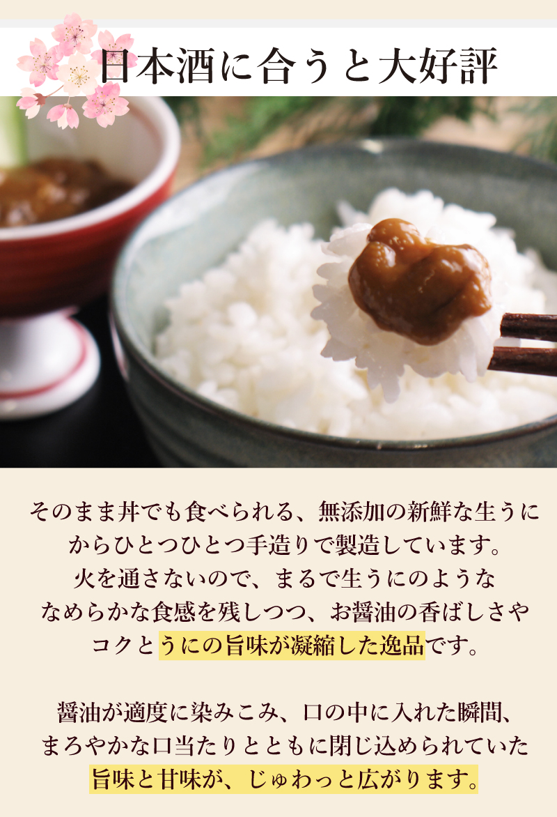 そのまま丼でも食べられる、無添加の新鮮な生うにからひとつひとつ手造りで製造しています。火を通さないので、まるで生うにのようななめらかな食感を残しつつ、お醤油の香ばしさやコクとうにの旨味が凝縮した逸品です。醤油が適度に染みこみ、口の中に入れた瞬間、まろやかな口当たりとともに閉じ込められていた旨味と甘味が、じゅわっと広がります。