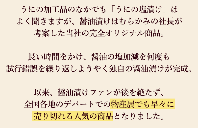 うにの加工品のなかでも「うにの塩漬け」はよく聞きますが、醤油漬けはむらかみの社長が考案した当社の完全オリジナル商品。長い時間をかけ、醤油の塩加減を何度も試行錯誤を繰り返しようやく独自の醤油漬けが完成。以来、醤油漬けファンが後を絶たず、全国各地のデパートでの物産展でも早々に売り切れる人気の商品となりました。