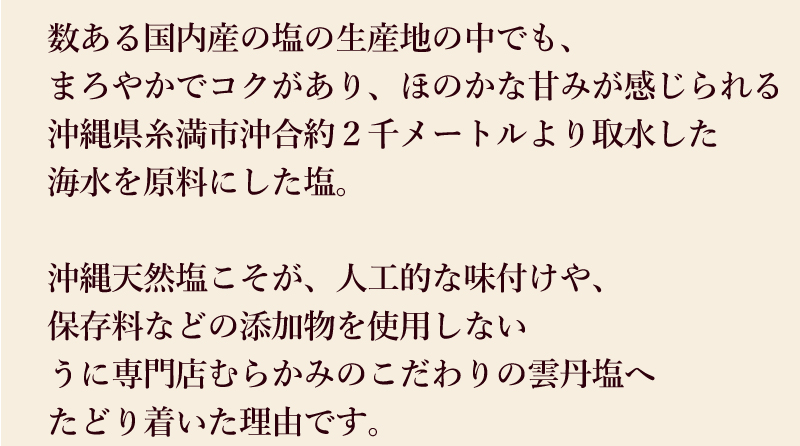数ある国内産塩の生産地の中でも沖縄県糸満市沖合の沖縄天然塩こそが、うに専門店むらかみのこだわりの雲丹塩の理由