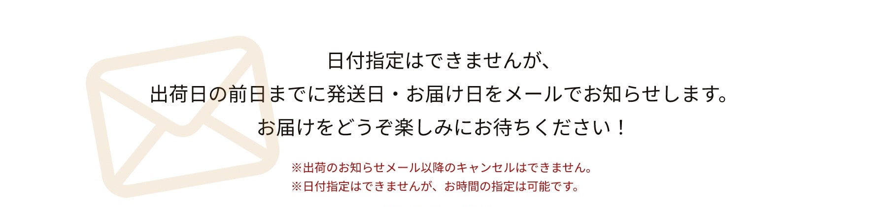 日付指定はできませんが、出荷日の前日までに発送日・お届け日をメールでお知らせします。