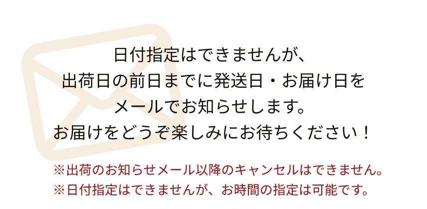 日付指定はできませんが、出荷日の前日までに発送日・お届け日をメールでお知らせします。